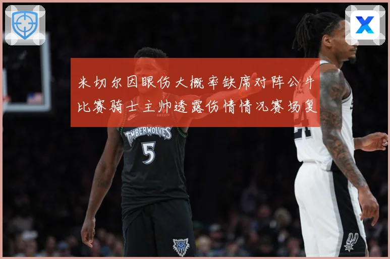 米切尔因眼伤大概率缺席对阵公牛比赛骑士主帅透露伤情情况赛场复盘-深度解析