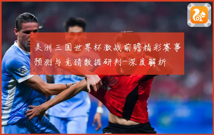 美洲三国世界杯激战前瞻精彩赛事预测与竞猜数据研判-深度解析