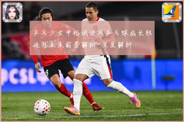 乒乓少女申裕斌逆风乒乓球成长轨迹与未来前景解析-深度解析