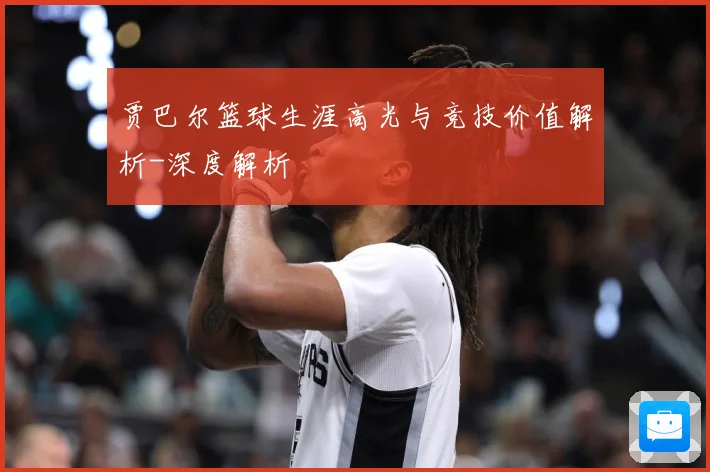 贾巴尔篮球生涯高光与竞技价值解析-深度解析