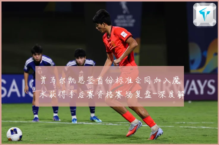 贾马尔凯恩签首份标准合同加入魔术获得季后赛资格赛场复盘-深度解析