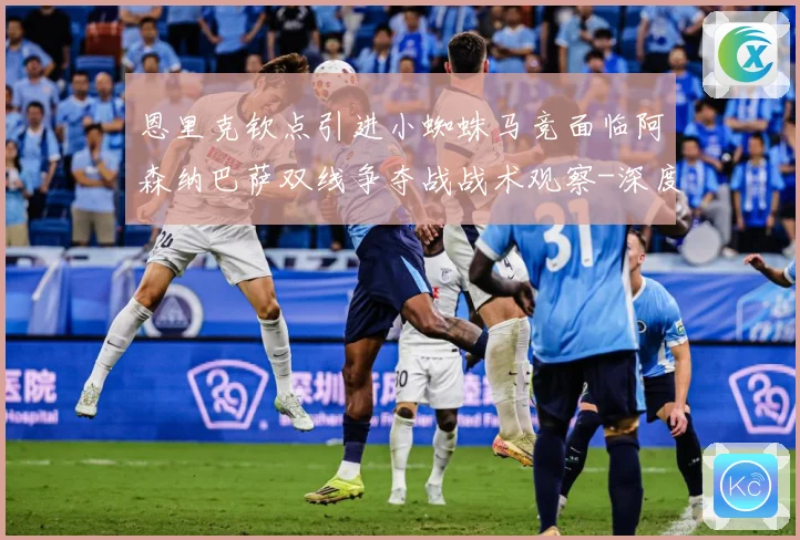 恩里克钦点引进小蜘蛛马竞面临阿森纳巴萨双线争夺战战术观察-深度解析