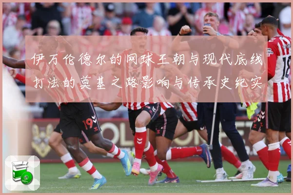 伊万伦德尔的网球王朝与现代底线打法的奠基之路影响与传承史纪实-深度解析