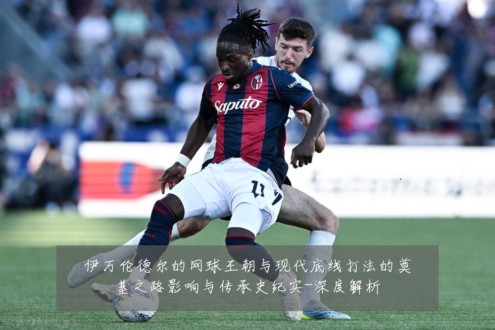 伊万伦德尔的网球王朝与现代底线打法的奠基之路影响与传承史纪实-深度解析