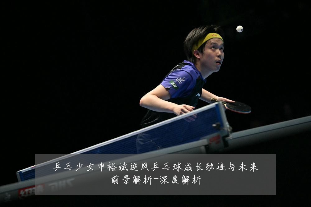 乒乓少女申裕斌逆风乒乓球成长轨迹与未来前景解析-深度解析